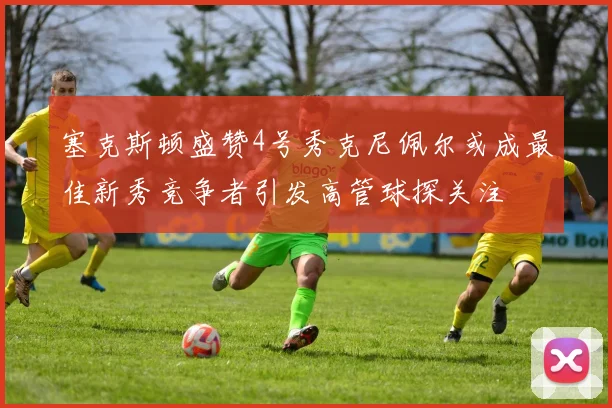 塞克斯顿盛赞4号秀克尼佩尔或成最佳新秀竞争者引发高管球探关注