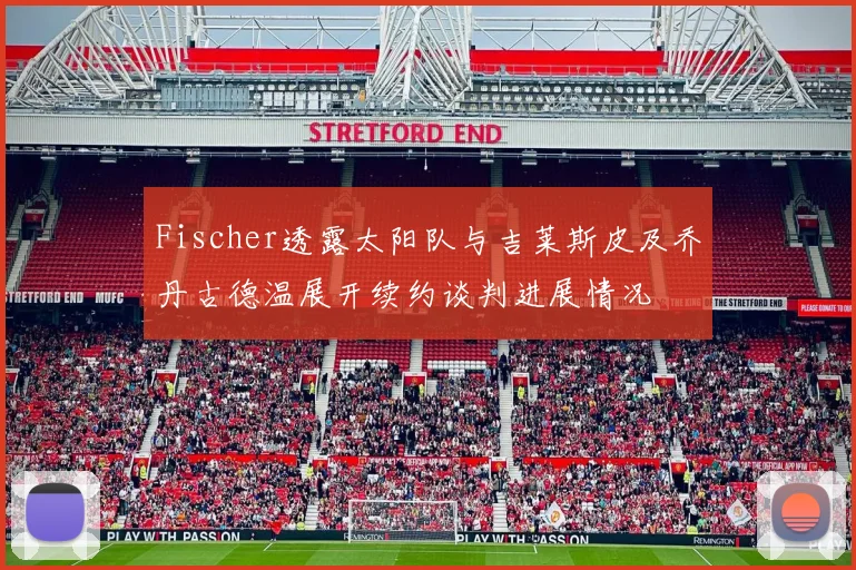 Fischer透露太阳队与吉莱斯皮及乔丹古德温展开续约谈判进展情况