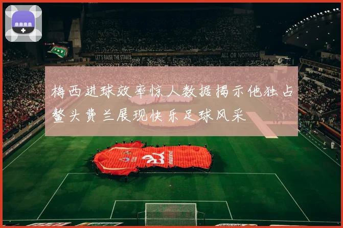 梅西进球效率惊人数据揭示他独占鳌头费兰展现快乐足球风采