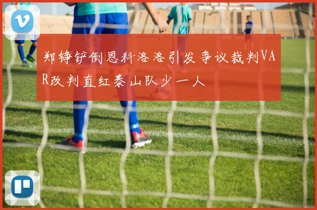 郑铮铲倒恩科洛洛引发争议裁判VAR改判直红泰山队少一人