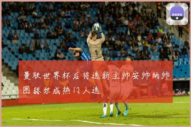 曼联世界杯后将选新主帅安帅纳帅图赫尔成热门人选