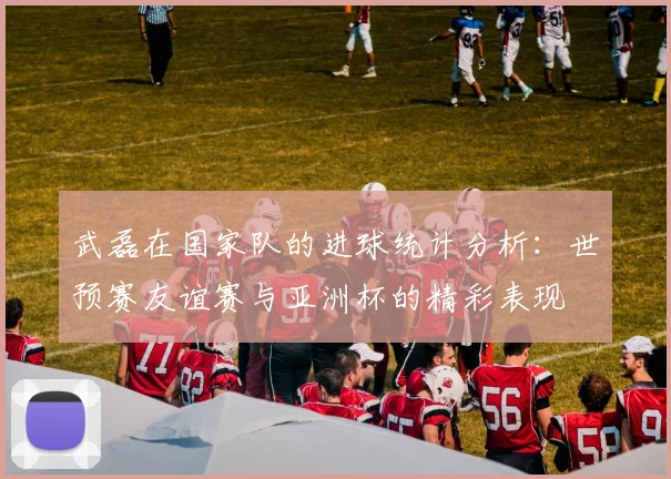 武磊在国家队的进球统计分析：世预赛友谊赛与亚洲杯的精彩表现