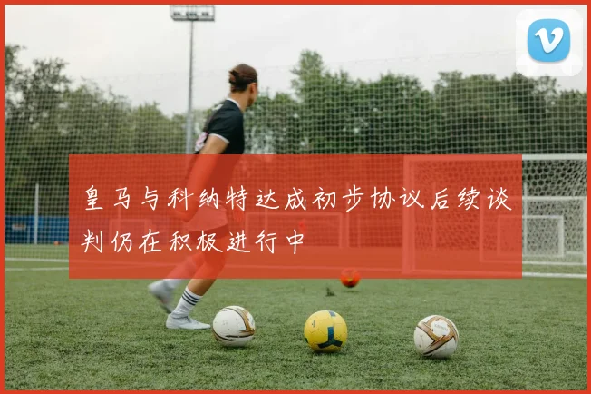 皇马与科纳特达成初步协议后续谈判仍在积极进行中