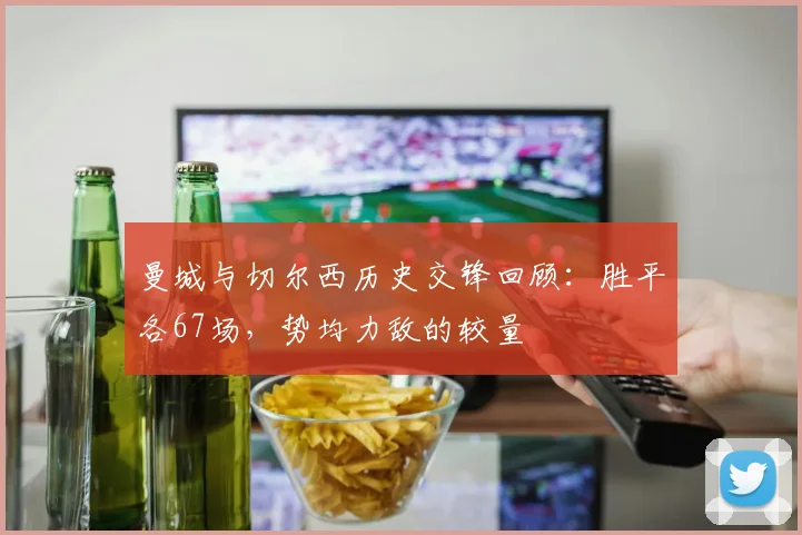 曼城与切尔西历史交锋回顾：胜平各67场，势均力敌的较量