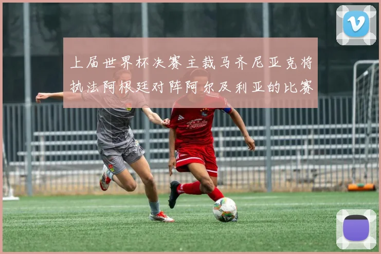 上届世界杯决赛主裁马齐尼亚克将执法阿根廷对阵阿尔及利亚的比赛