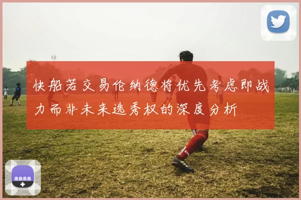 快船若交易伦纳德将优先考虑即战力而非未来选秀权的深度分析