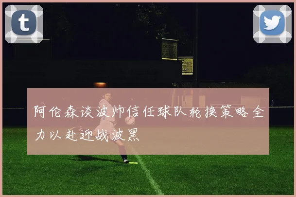 阿伦森谈波帅信任球队轮换策略全力以赴迎战波黑