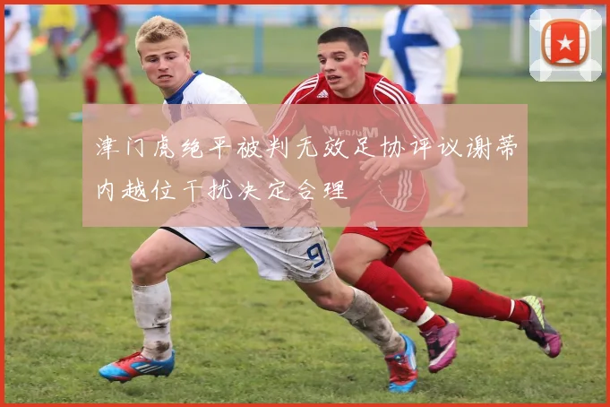 津门虎绝平被判无效足协评议谢蒂内越位干扰决定合理