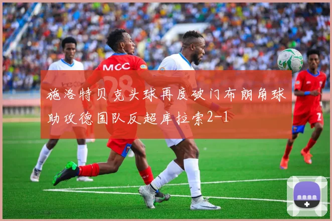 施洛特贝克头球再度破门布朗角球助攻德国队反超库拉索2-1