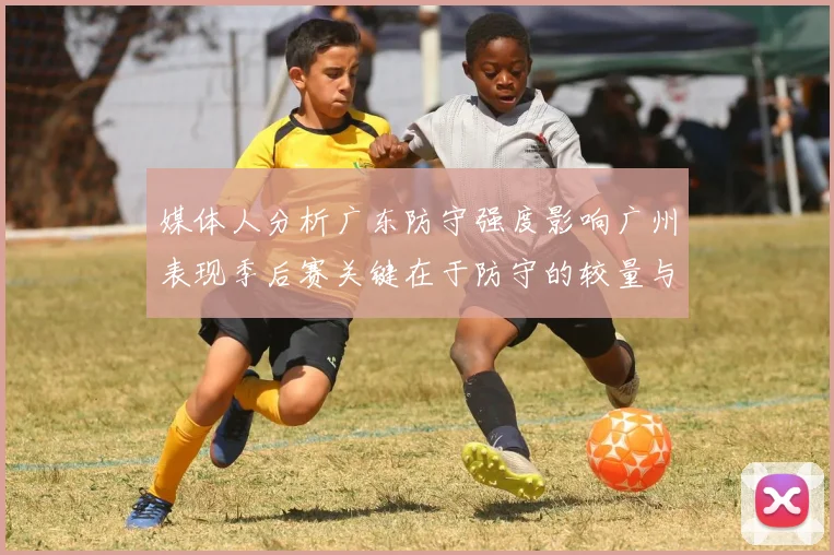 媒体人分析广东防守强度影响广州表现季后赛关键在于防守的较量与适应能力
